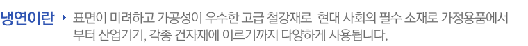 표면이 미려하고 가공성이 우수한 고급 철강재로 소비생활의 향상으로 날로 다양화되고 있는 현대 사회의 필수 소재입니다. 자동차, 세탁기, 냉장고 등의 가정용품에서부터 산업기기, 각종 건자재에 이르기까지 다양하게 사용됩니다.